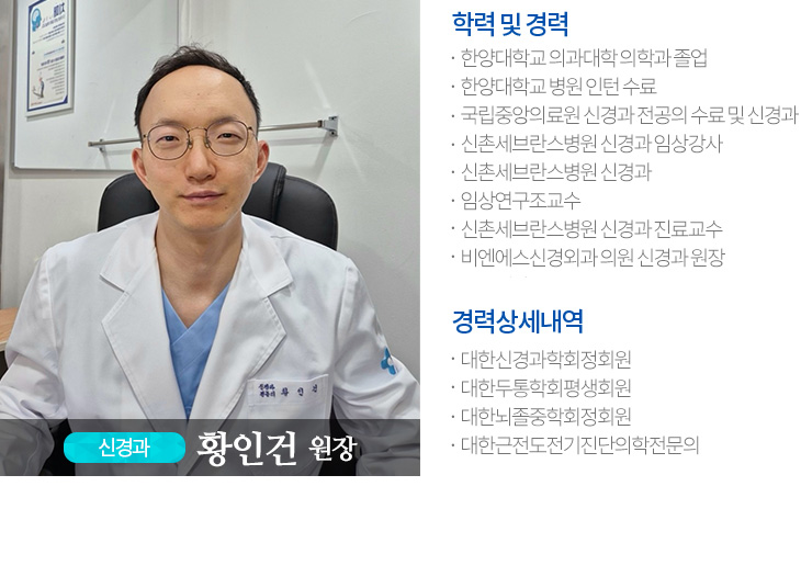 신경과  황인건 원장,-학력 및 경력,한양대학교 의과대학 의학과 졸업,한양대학교 병원 인턴 수료,국립중앙의료원 신경과 전공의 수료 및 신경과 전문의 취득,신촌세브란스병원 신경과 임상강사,신촌세브란스병원 신경과,임상연구조교수,신촌세브란스병원 신경과 진료교수,비엔에스신경외과 의원 신경과 원장,-경력상세내역,대한신경과학회정회원,대한두통학회평생회원,대한뇌졸중학회정회원,대한근전도전기진단의학전문의